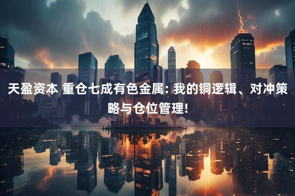 天盈资本 重仓七成有色金属: 我的铜逻辑、对冲策略与仓位管理!