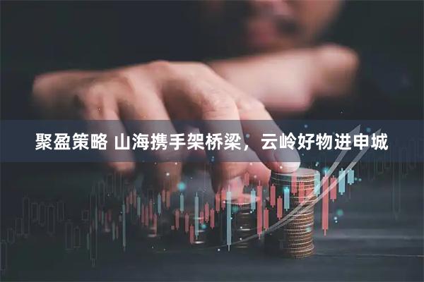 聚盈策略 山海携手架桥梁，云岭好物进申城
