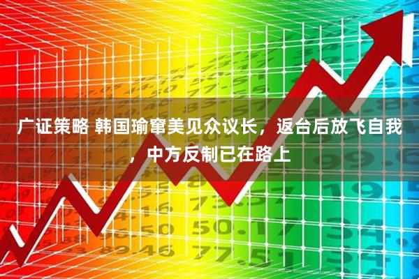 广证策略 韩国瑜窜美见众议长，返台后放飞自我，中方反制已在路上